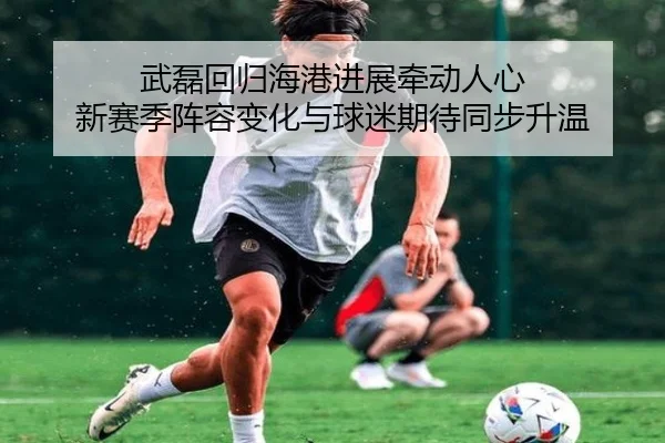 武磊回归海港进展牵动人心 新赛季阵容变化与球迷期待同步升温