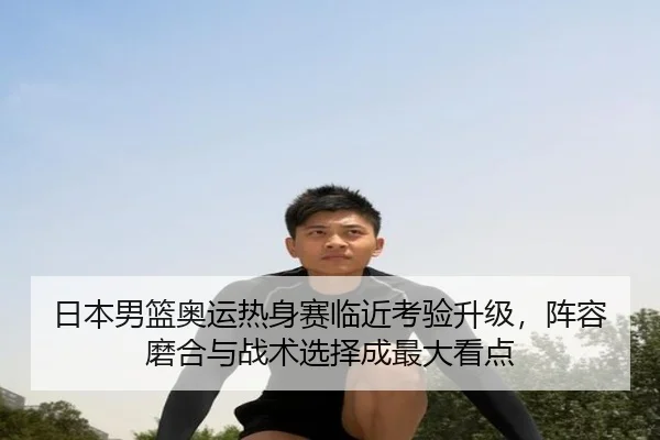 日本男篮奥运热身赛临近考验升级，阵容磨合与战术选择成最大看点